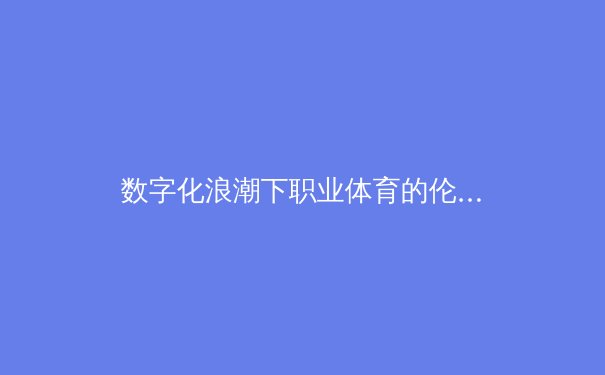 数字化浪潮下职业体育的伦理困境：数据崇拜如何重塑竞技本质