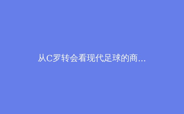 从C罗转会看现代足球的商业逻辑与竞技博弈 - 2
