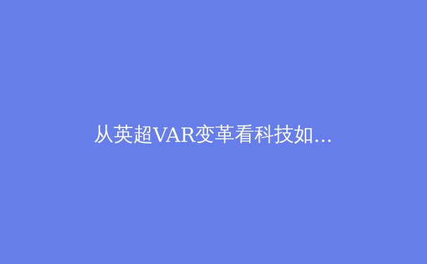 从英超VAR变革看科技如何重塑现代体育竞赛公平性 - 3